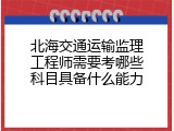 北海交通运输监理工程师需要考哪些科目具备什么能力