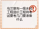 乌兰察布一级水利工程造价工程师考试要考几门要准备什么