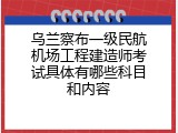 乌兰察布一级民航机场工程建造师考试具体有哪些科目和内容