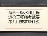 海西一级水利工程造价工程师考试要考几门要准备什么