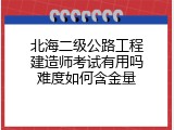 北海二级公路工程建造师考试有用吗难度如何含金量