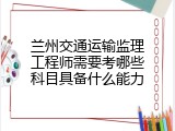 兰州交通运输监理工程师需要考哪些科目具备什么能力