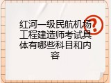 红河一级民航机场工程建造师考试具体有哪些科目和内容
