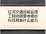 红河交通运输监理工程师需要考哪些科目具备什么能力