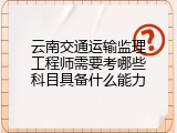 云南交通运输监理工程师需要考哪些科目具备什么能力