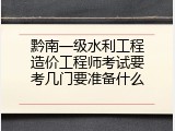 黔南一级水利工程造价工程师考试要考几门要准备什么