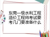 东莞一级水利工程造价工程师考试要考几门要准备什么