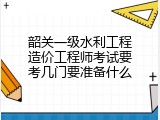 韶关一级水利工程造价工程师考试要考几门要准备什么