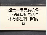 韶关一级民航机场工程建造师考试具体有哪些科目和内容