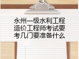 永州一级水利工程造价工程师考试要考几门要准备什么