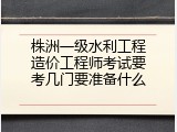 株洲一级水利工程造价工程师考试要考几门要准备什么