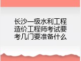 长沙一级水利工程造价工程师考试要考几门要准备什么