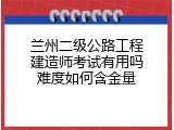 兰州二级公路工程建造师考试有用吗难度如何含金量