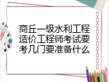 商丘一级水利工程造价工程师考试要考几门要准备什么