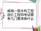 威海一级水利工程造价工程师考试要考几门要准备什么