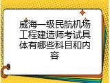 威海一级民航机场工程建造师考试具体有哪些科目和内容