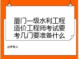 厦门一级水利工程造价工程师考试要考几门要准备什么