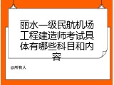 丽水一级民航机场工程建造师考试具体有哪些科目和内容