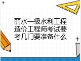丽水一级水利工程造价工程师考试要考几门要准备什么
