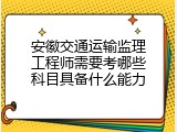 安徽交通运输监理工程师需要考哪些科目具备什么能力