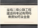宝鸡二级公路工程建造师考试有用吗难度如何含金量