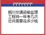 铜川交通运输监理工程师一年考几次总共需要花多少钱