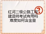 红河二级公路工程建造师考试有用吗难度如何含金量