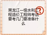 黑龙江一级水利工程造价工程师考试要考几门要准备什么