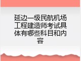 延边一级民航机场工程建造师考试具体有哪些科目和内容