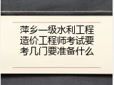 萍乡一级水利工程造价工程师考试要考几门要准备什么