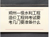 朔州一级水利工程造价工程师考试要考几门要准备什么