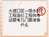 大渡口区一级水利工程造价工程师考试要考几门要准备什么