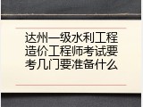 达州一级水利工程造价工程师考试要考几门要准备什么