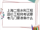上海二级水利工程造价工程师考试要考几门要准备什么