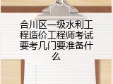 合川区一级水利工程造价工程师考试要考几门要准备什么