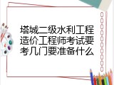 塔城二级水利工程造价工程师考试要考几门要准备什么