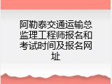 阿勒泰交通运输总监理工程师报名和考试时间及报名网址