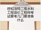 呼和浩特二级水利工程造价工程师考试要考几门要准备什么