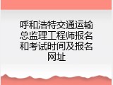 呼和浩特交通运输总监理工程师报名和考试时间及报名网址