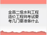 金昌二级水利工程造价工程师考试要考几门要准备什么