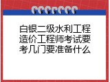 白银二级水利工程造价工程师考试要考几门要准备什么