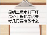 昆明二级水利工程造价工程师考试要考几门要准备什么