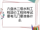六盘水二级水利工程造价工程师考试要考几门要准备什么