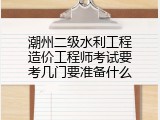 潮州二级水利工程造价工程师考试要考几门要准备什么