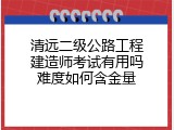 清远二级公路工程建造师考试有用吗难度如何含金量