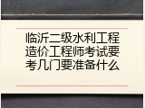 临沂二级水利工程造价工程师考试要考几门要准备什么