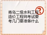 青岛二级水利工程造价工程师考试要考几门要准备什么