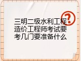 三明二级水利工程造价工程师考试要考几门要准备什么