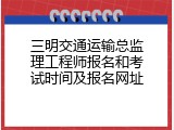 三明交通运输总监理工程师报名和考试时间及报名网址
