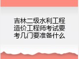 吉林二级水利工程造价工程师考试要考几门要准备什么